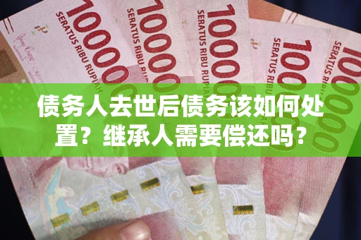 济南债务人去世后债务该如何处置？继承人需要偿还吗？